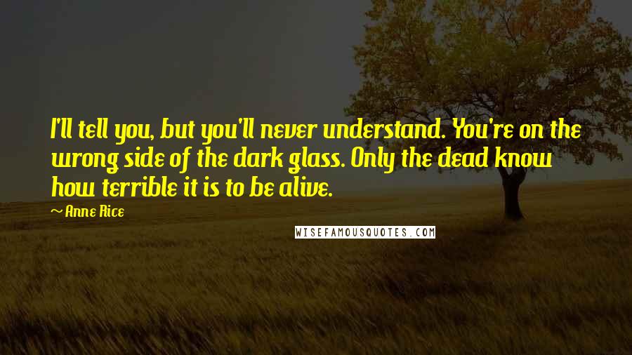 Anne Rice quotes: I'll tell you, but you'll never understand. You're on the wrong side of the dark glass. Only the dead know how terrible it is to be alive. Anne Rice quotes: I'll tell you, but you'll never understand. You're on the wrong side of the dark glass. Only the dead know how terrible it is to be alive.