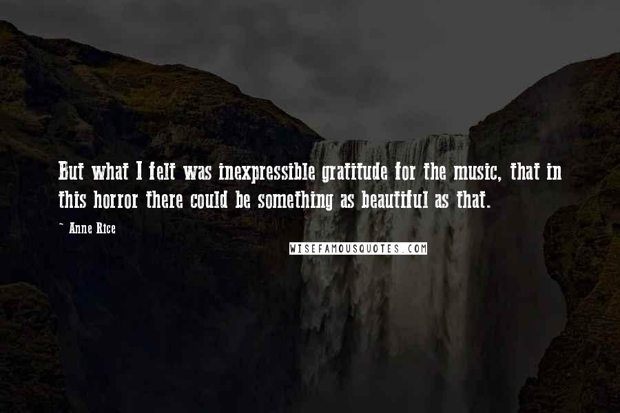 Anne Rice quotes: But what I felt was inexpressible gratitude for the music, that in this horror there could be something as beautiful as that.