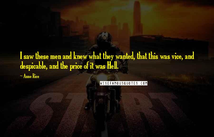 Anne Rice quotes: I saw these men and knew what they wanted, that this was vice, and despicable, and the price of it was Hell. Anne Rice quotes: I saw these men and knew what they wanted, that this was vice, and despicable, and the price of it was Hell.