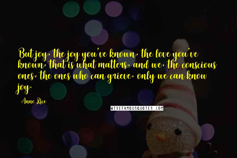Anne Rice quotes: But joy, the joy you've known, the love you've known, that is what matters, and we, the conscious ones, the ones who can grieve, only we can know joy.
