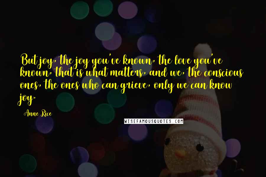 Anne Rice quotes: But joy, the joy you've known, the love you've known, that is what matters, and we, the conscious ones, the ones who can grieve, only we can know joy. Anne Rice quotes: But joy, the joy you've known, the love you've known, that is what matters, and we, the conscious ones, the ones who can grieve, only we can know joy.