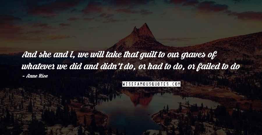 Anne Rice quotes: And she and I, we will take that guilt to our graves of whatever we did and didn't do, or had to do, or failed to do Anne Rice quotes: And she and I, we will take that guilt to our graves of whatever we did and didn't do, or had to do, or failed to do