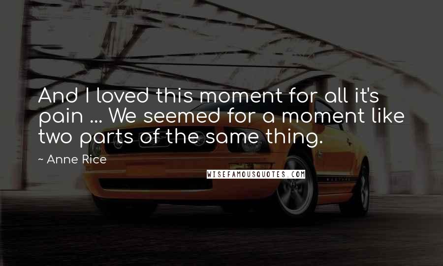 Anne Rice quotes: And I loved this moment for all it's pain ... We seemed for a moment like two parts of the same thing. Anne Rice quotes: And I loved this moment for all it's pain ... We seemed for a moment like two parts of the same thing.