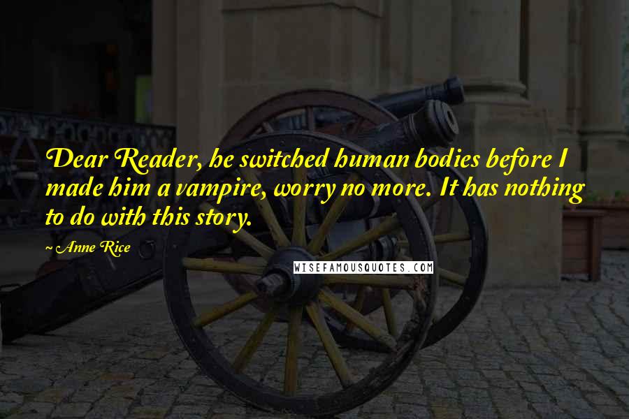 Anne Rice quotes: Dear Reader, he switched human bodies before I made him a vampire, worry no more. It has nothing to do with this story. Anne Rice quotes: Dear Reader, he switched human bodies before I made him a vampire, worry no more. It has nothing to do with this story.