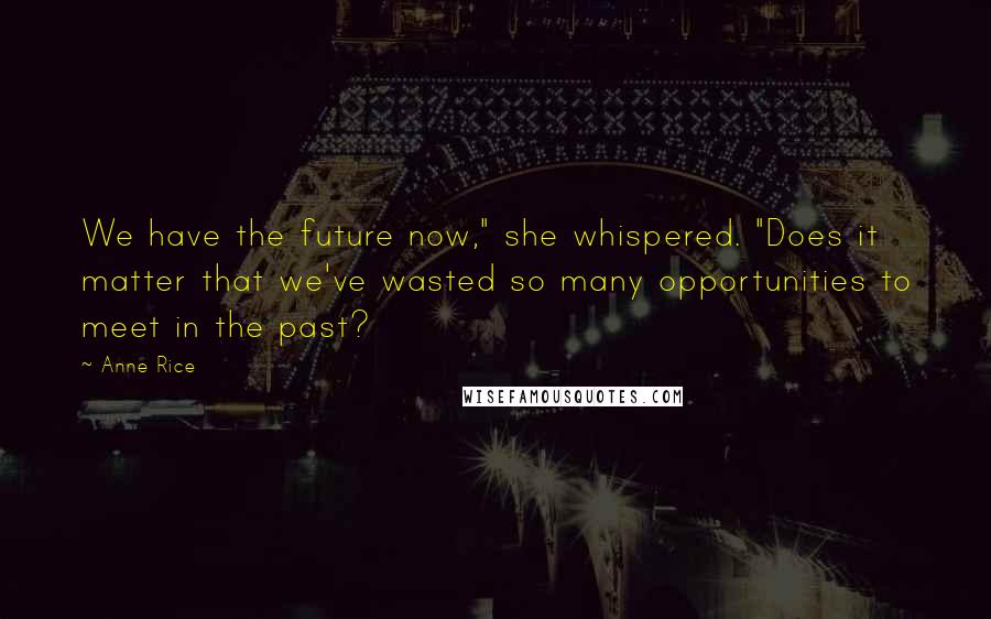 Anne Rice quotes: We have the future now," she whispered. "Does it matter that we've wasted so many opportunities to meet in the past?
