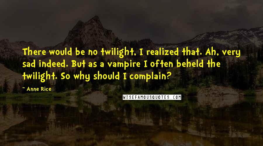 Anne Rice quotes: There would be no twilight, I realized that. Ah, very sad indeed. But as a vampire I often beheld the twilight. So why should I complain? Anne Rice quotes: There would be no twilight, I realized that. Ah, very sad indeed. But as a vampire I often beheld the twilight. So why should I complain?