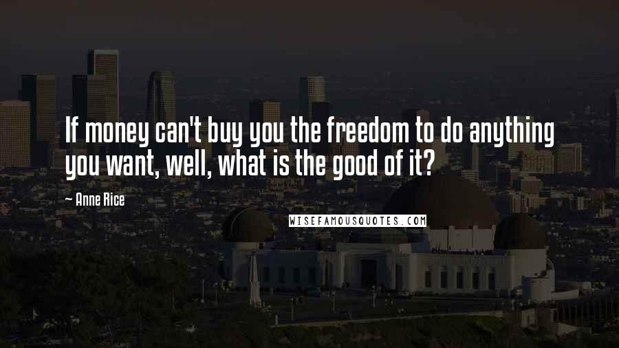 Anne Rice quotes: If money can't buy you the freedom to do anything you want, well, what is the good of it?