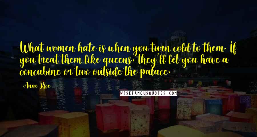 Anne Rice quotes: What women hate is when you turn cold to them. If you treat them like queens, they'll let you have a concubine or two outside the palace. Anne Rice quotes: What women hate is when you turn cold to them. If you treat them like queens, they'll let you have a concubine or two outside the palace.