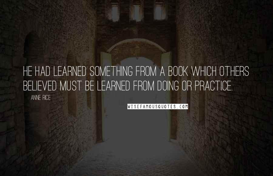 Anne Rice quotes: He had learned something from a book which others believed must be learned from doing or practice.