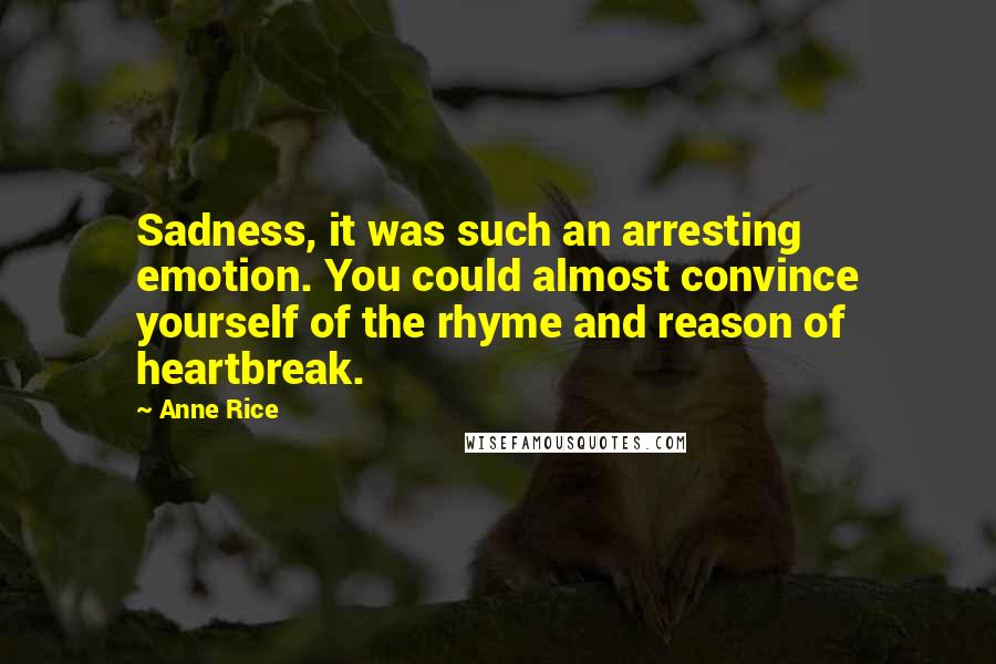 Anne Rice quotes: Sadness, it was such an arresting emotion. You could almost convince yourself of the rhyme and reason of heartbreak. Anne Rice quotes: Sadness, it was such an arresting emotion. You could almost convince yourself of the rhyme and reason of heartbreak.