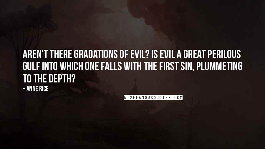 Anne Rice quotes: Aren't there gradations of evil? Is evil a great perilous gulf into which one falls with the first sin, plummeting to the depth? Anne Rice quotes: Aren't there gradations of evil? Is evil a great perilous gulf into which one falls with the first sin, plummeting to the depth?