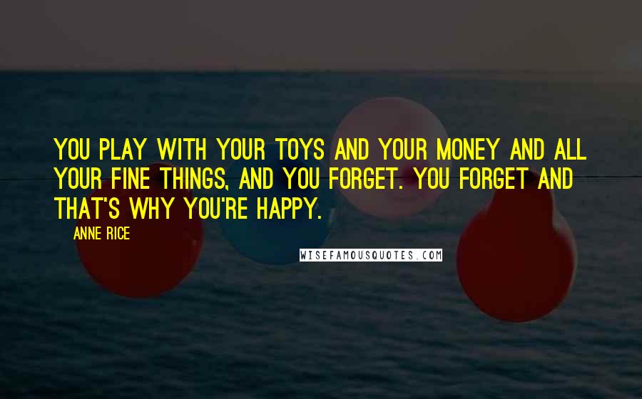 Anne Rice quotes: You play with your toys and your money and all your fine things, and you forget. You forget and that's why you're happy. Anne Rice quotes: You play with your toys and your money and all your fine things, and you forget. You forget and that's why you're happy.