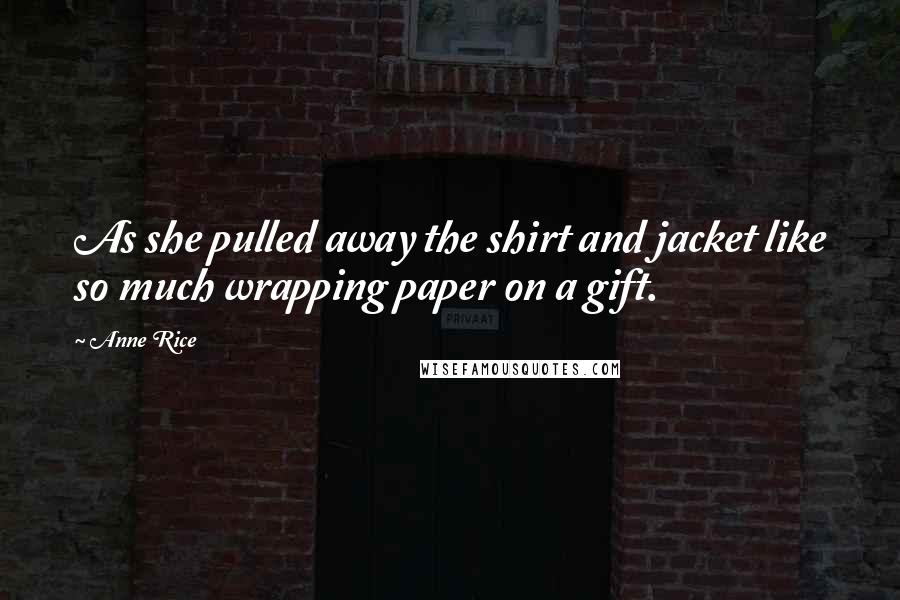 Anne Rice quotes: As she pulled away the shirt and jacket like so much wrapping paper on a gift.
