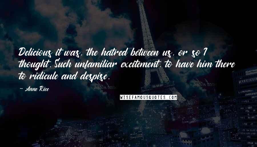 Anne Rice quotes: Delicious it was, the hatred between us, or so I thought. Such unfamiliar excitement, to have him there to ridicule and despise. Anne Rice quotes: Delicious it was, the hatred between us, or so I thought. Such unfamiliar excitement, to have him there to ridicule and despise.
