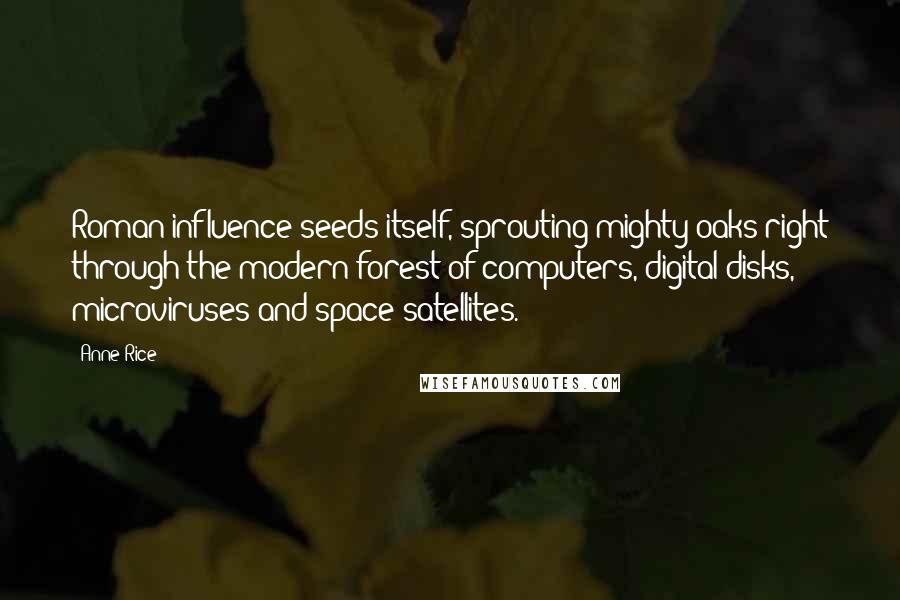 Anne Rice quotes: Roman influence seeds itself, sprouting mighty oaks right through the modern forest of computers, digital disks, microviruses and space satellites.