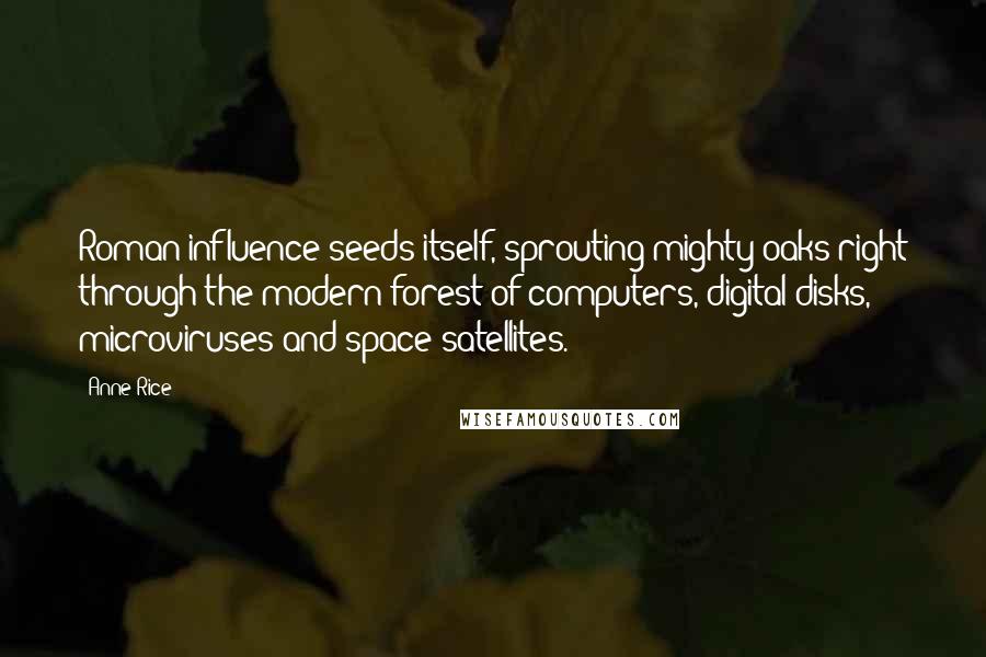 Anne Rice quotes: Roman influence seeds itself, sprouting mighty oaks right through the modern forest of computers, digital disks, microviruses and space satellites. Anne Rice quotes: Roman influence seeds itself, sprouting mighty oaks right through the modern forest of computers, digital disks, microviruses and space satellites.