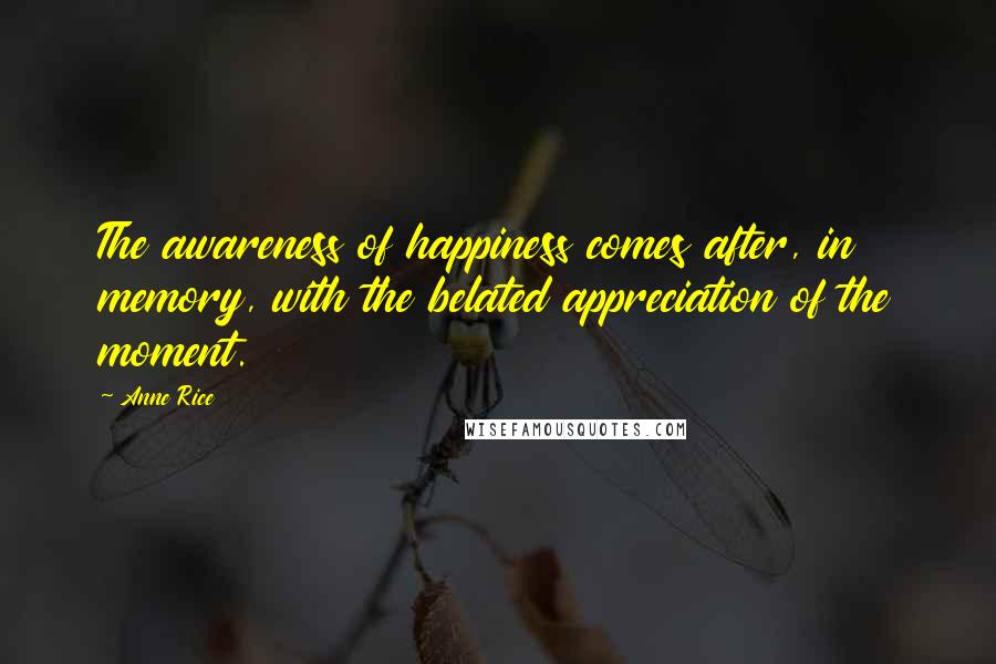 Anne Rice quotes: The awareness of happiness comes after, in memory, with the belated appreciation of the moment.