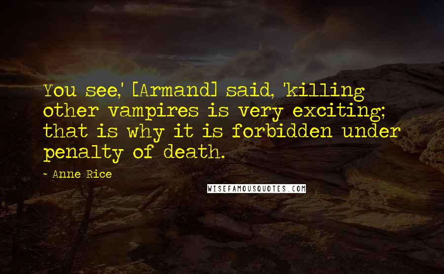 Anne Rice quotes: You see,' [Armand] said, 'killing other vampires is very exciting; that is why it is forbidden under penalty of death.