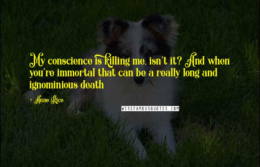 Anne Rice quotes: My conscience is killing me, isn't it? And when you're immortal that can be a really long and ignominious death Anne Rice quotes: My conscience is killing me, isn't it? And when you're immortal that can be a really long and ignominious death