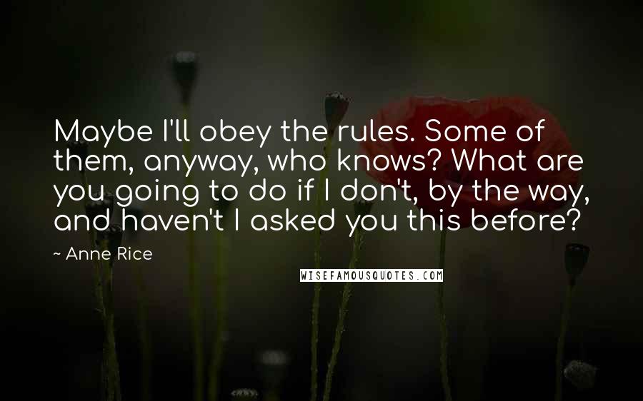 Anne Rice quotes: Maybe I'll obey the rules. Some of them, anyway, who knows? What are you going to do if I don't, by the way, and haven't I asked you this before? Anne Rice quotes: Maybe I'll obey the rules. Some of them, anyway, who knows? What are you going to do if I don't, by the way, and haven't I asked you this before?