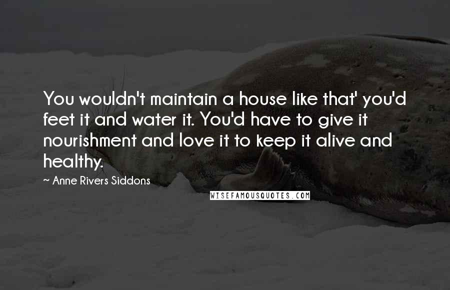 Anne Rivers Siddons quotes: You wouldn't maintain a house like that' you'd feet it and water it. You'd have to give it nourishment and love it to keep it alive and healthy.