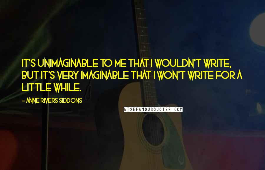 Anne Rivers Siddons quotes: It's unimaginable to me that I wouldn't write, but it's very imaginable that I won't write for a little while.