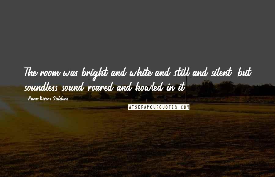 Anne Rivers Siddons quotes: The room was bright and white and still and silent, but soundless sound roared and howled in it.