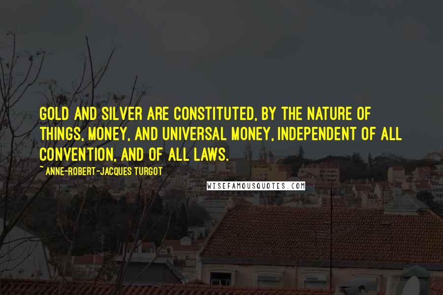 Anne-Robert-Jacques Turgot quotes: Gold and silver are constituted, by the nature of things, money, and universal money, independent of all convention, and of all laws.