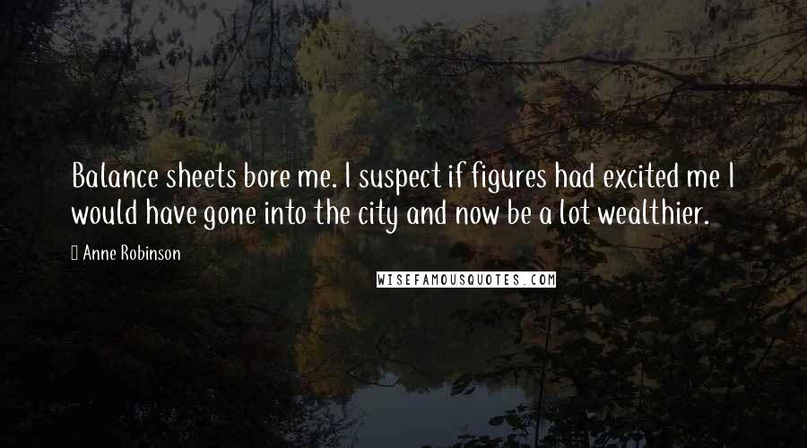 Anne Robinson quotes: Balance sheets bore me. I suspect if figures had excited me I would have gone into the city and now be a lot wealthier. Anne Robinson quotes: Balance sheets bore me. I suspect if figures had excited me I would have gone into the city and now be a lot wealthier.