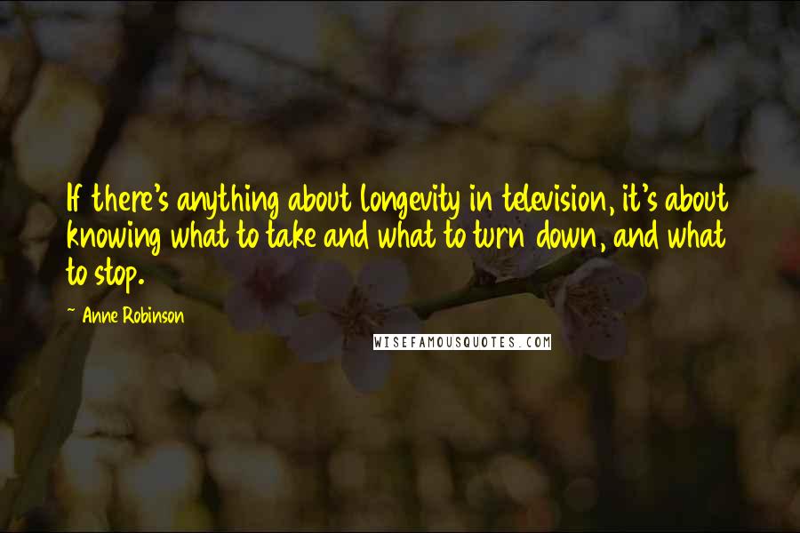Anne Robinson quotes: If there's anything about longevity in television, it's about knowing what to take and what to turn down, and what to stop. Anne Robinson quotes: If there's anything about longevity in television, it's about knowing what to take and what to turn down, and what to stop.
