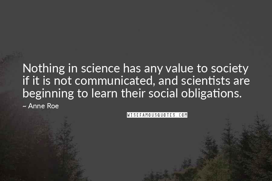 Anne Roe quotes: Nothing in science has any value to society if it is not communicated, and scientists are beginning to learn their social obligations. Anne Roe quotes: Nothing in science has any value to society if it is not communicated, and scientists are beginning to learn their social obligations.