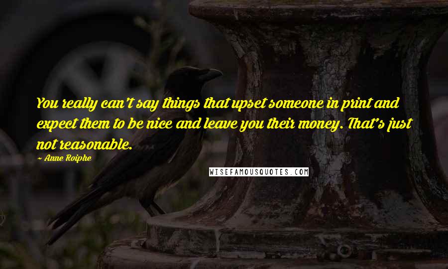 Anne Roiphe quotes: You really can't say things that upset someone in print and expect them to be nice and leave you their money. That's just not reasonable. Anne Roiphe quotes: You really can't say things that upset someone in print and expect them to be nice and leave you their money. That's just not reasonable.