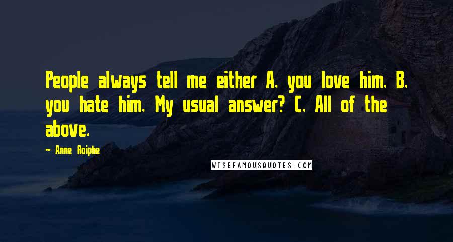 Anne Roiphe quotes: People always tell me either A. you love him. B. you hate him. My usual answer? C. All of the above. Anne Roiphe quotes: People always tell me either A. you love him. B. you hate him. My usual answer? C. All of the above.