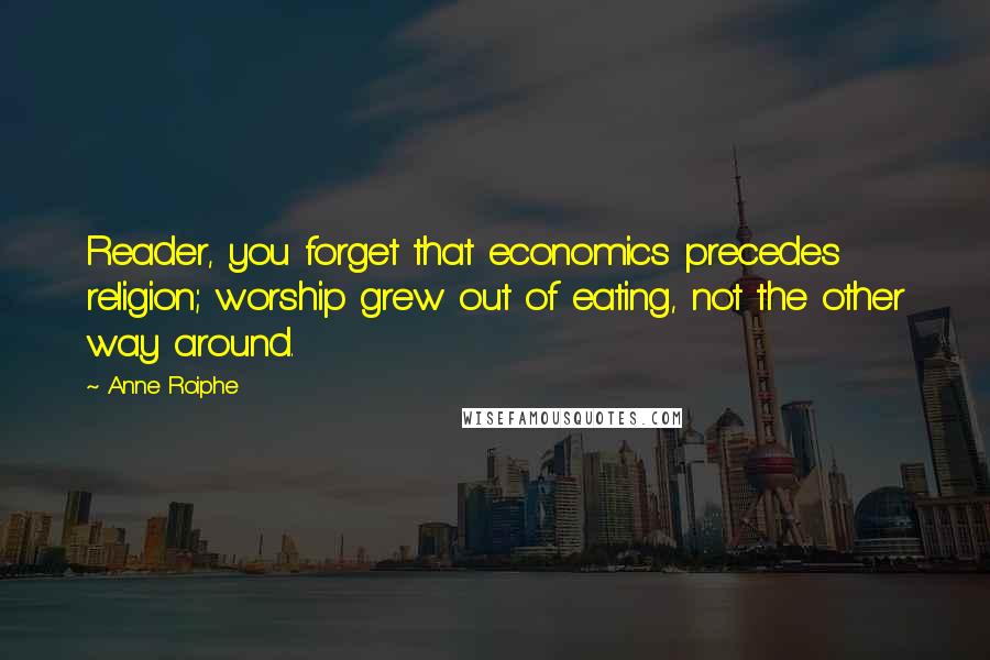 Anne Roiphe quotes: Reader, you forget that economics precedes religion; worship grew out of eating, not the other way around. Anne Roiphe quotes: Reader, you forget that economics precedes religion; worship grew out of eating, not the other way around.