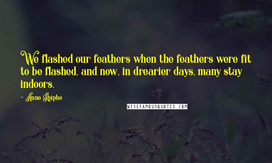 Anne Roiphe quotes: We flashed our feathers when the feathers were fit to be flashed, and now, in drearier days, many stay indoors. Anne Roiphe quotes: We flashed our feathers when the feathers were fit to be flashed, and now, in drearier days, many stay indoors.