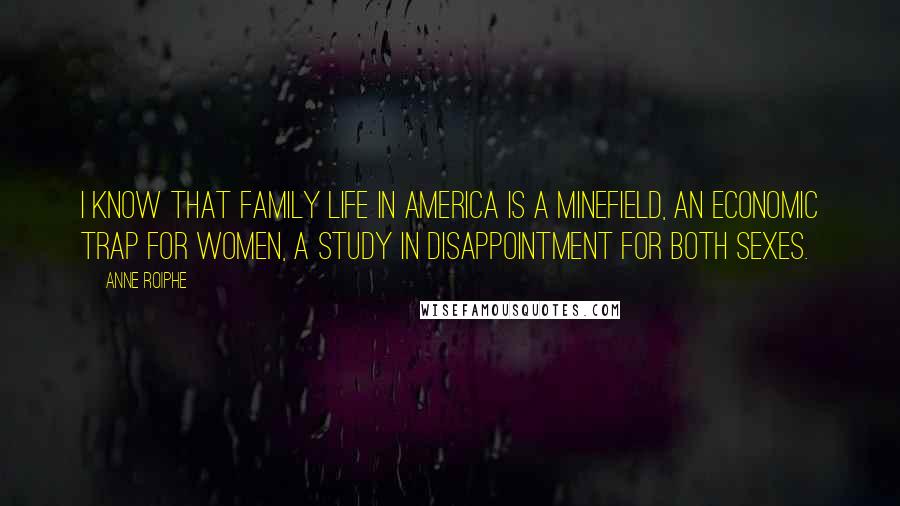 Anne Roiphe quotes: I know that family life in America is a minefield, an economic trap for women, a study in disappointment for both sexes. Anne Roiphe quotes: I know that family life in America is a minefield, an economic trap for women, a study in disappointment for both sexes.
