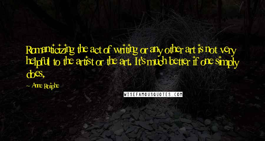 Anne Roiphe quotes: Romanticizing the act of writing or any other art is not very helpful to the artist or the art. It's much better if one simply does. Anne Roiphe quotes: Romanticizing the act of writing or any other art is not very helpful to the artist or the art. It's much better if one simply does.
