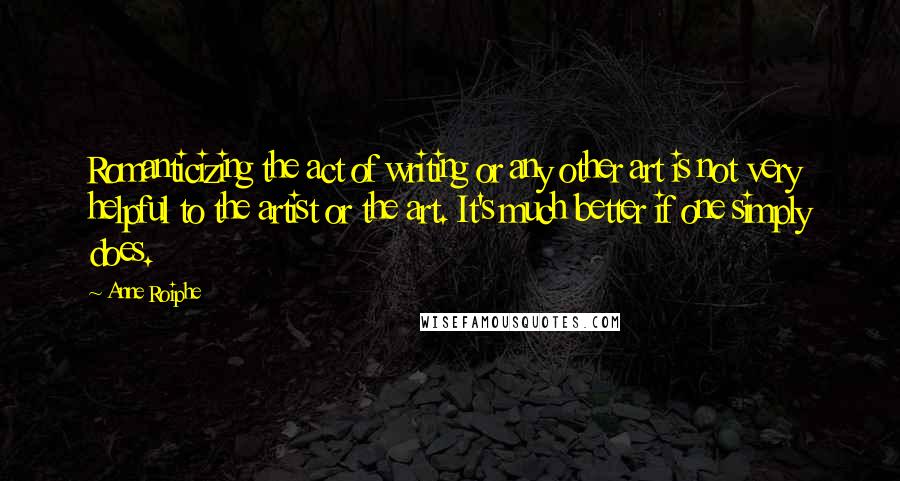 Anne Roiphe quotes: Romanticizing the act of writing or any other art is not very helpful to the artist or the art. It's much better if one simply does.