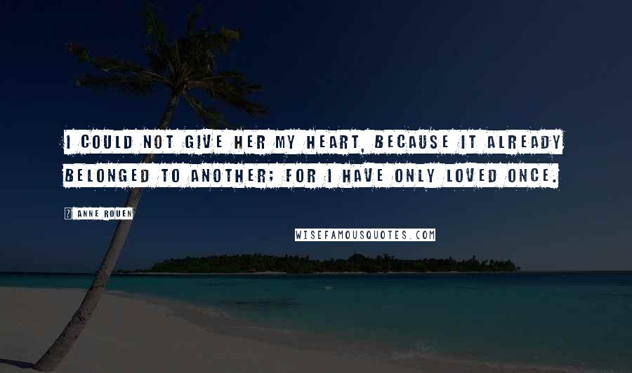 Anne Rouen quotes: I could not give her my heart, because it already belonged to another; for I have only loved once.