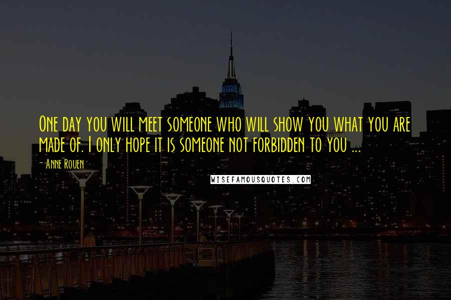 Anne Rouen quotes: One day you will meet someone who will show you what you are made of. I only hope it is someone not forbidden to you ... Anne Rouen quotes: One day you will meet someone who will show you what you are made of. I only hope it is someone not forbidden to you ...