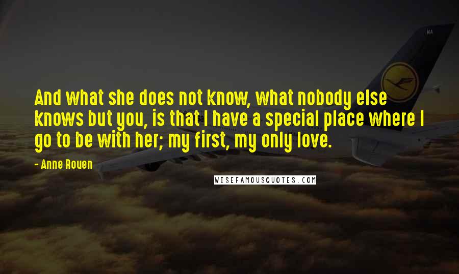 Anne Rouen quotes: And what she does not know, what nobody else knows but you, is that I have a special place where I go to be with her; my first, my only