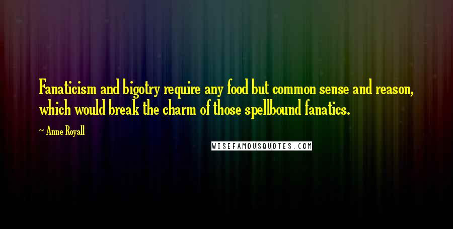 Anne Royall quotes: Fanaticism and bigotry require any food but common sense and reason, which would break the charm of those spellbound fanatics. Anne Royall quotes: Fanaticism and bigotry require any food but common sense and reason, which would break the charm of those spellbound fanatics.