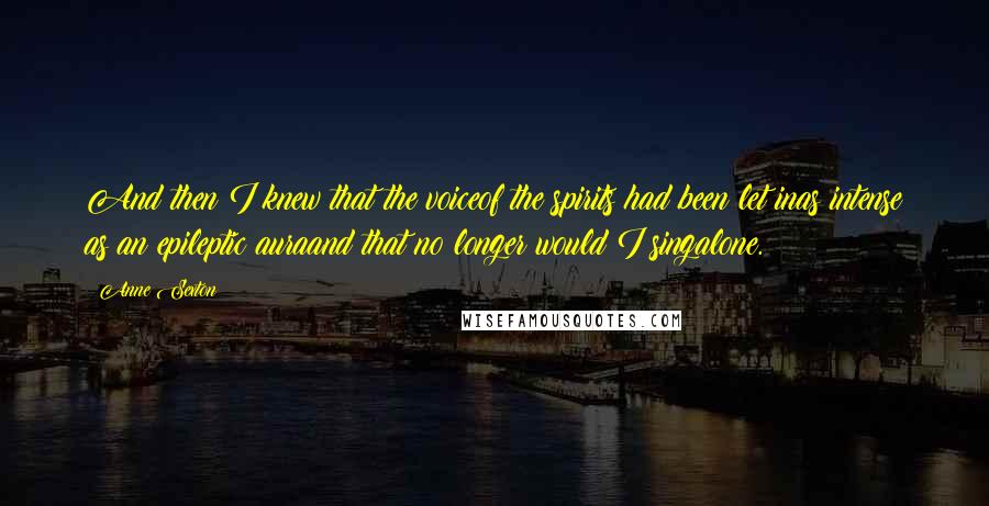 Anne Sexton quotes: And then I knew that the voiceof the spirits had been let inas intense as an epileptic auraand that no longer would I singalone.