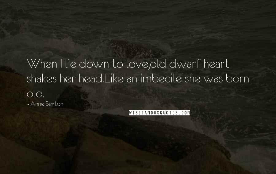 Anne Sexton quotes: When I lie down to love,old dwarf heart shakes her head.Like an imbecile she was born old.