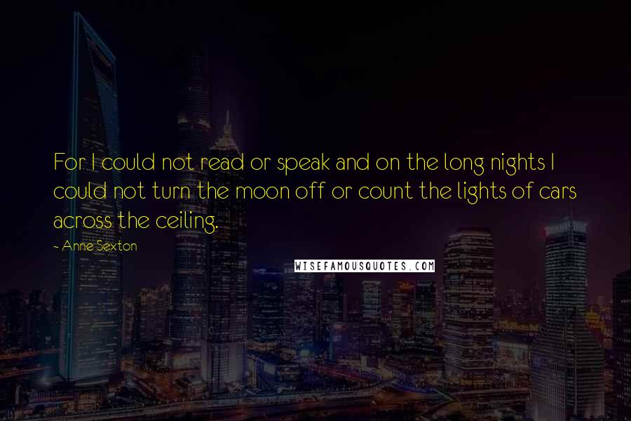 Anne Sexton quotes: For I could not read or speak and on the long nights I could not turn the moon off or count the lights of cars across the ceiling.