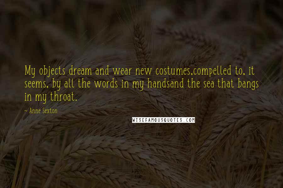 Anne Sexton quotes: My objects dream and wear new costumes,compelled to, it seems, by all the words in my handsand the sea that bangs in my throat.