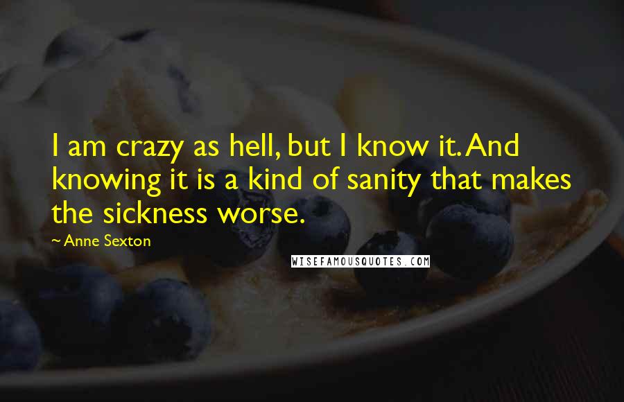Anne Sexton quotes: I am crazy as hell, but I know it. And knowing it is a kind of sanity that makes the sickness worse.