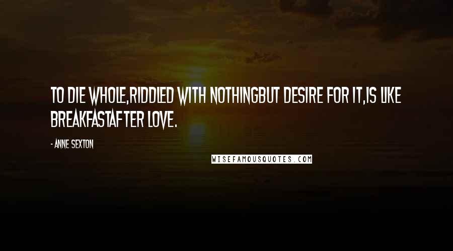 Anne Sexton quotes: To die whole,riddled with nothingbut desire for it,is like breakfastafter love.