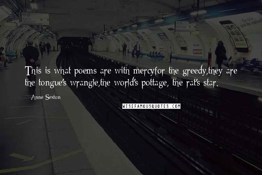 Anne Sexton quotes: This is what poems are:with mercyfor the greedy,they are the tongue's wrangle,the world's pottage, the rat's star.