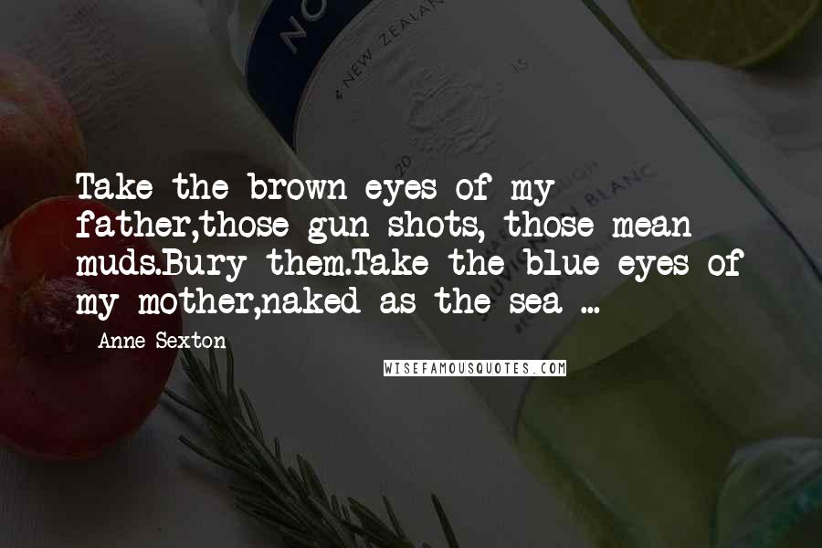 Anne Sexton quotes: Take the brown eyes of my father,those gun shots, those mean muds.Bury them.Take the blue eyes of my mother,naked as the sea ...
